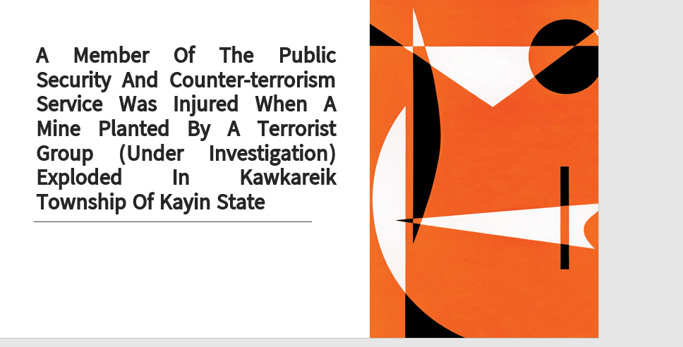 A member of the Public Security and Counter-Terrorism Service was injured when a mine planted by a terrorist group (under investigation) exploded in Kawkareik Township of Kayin State