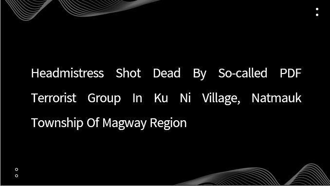 Headmistress Shot Dead by So-Called PDF Terrorist Group in Ku Ni Village, Natmauk Township of Magway Region