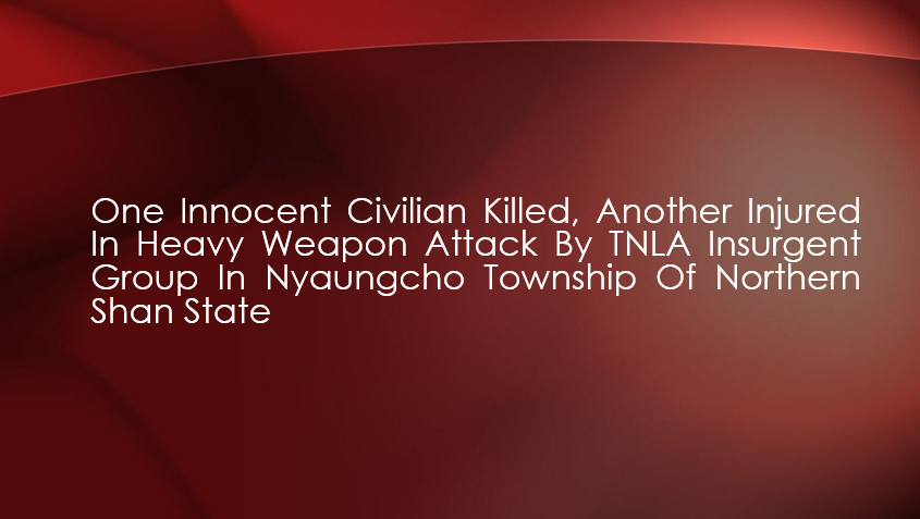 One Innocent Civilian Killed, Another Injured in Heavy Weapon Attack by TNLA Insurgent Group in Nyaungcho Township of Northern Shan State
