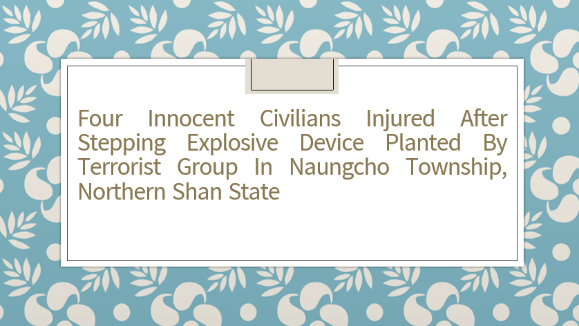 Four Innocent Civilians Injured After Stepping Explosive Device Planted by Terrorist Group in Naungcho Township, Northern Shan State