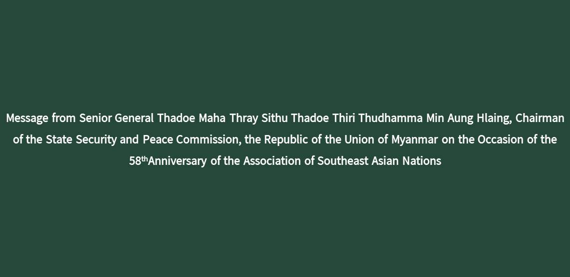 Message from Senior General Thadoe Maha Thray Sithu Thadoe Thiri Thudhamma Min Aung Hlaing, Chairman of the State Security and Peace Commission, the Republic of the Union of Myanmar on the Occasion of the 58thAnniversary of the Association of Southeast Asian Nations