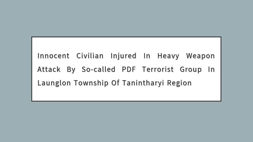 Innocent Civilian Injured in Heavy Weapon Attack by So-Called PDF Terrorist Group in Launglon Township of Tanintharyi Region