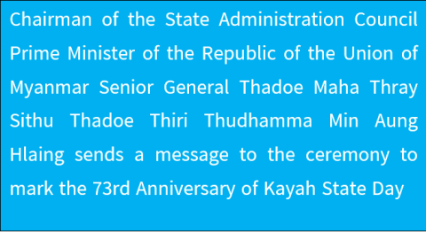 Chairman of the State Administration Council Prime Minister of the Republic of the Union of Myanmar Senior General Thadoe Maha Thray Sithu Thadoe Thiri Thudhamma Min Aung Hlaing sends a message to the ceremony to mark the 73rd Anniversary of Kayah State Day